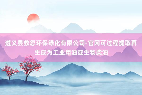 遵义县救忽环保绿化有限公司-官网可过程提取再生成为工业用油或生物柴油